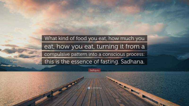 Sadhguru Quote: “What kind of food you eat, how much you eat, how you eat, turning it from a compulsive pattern into a conscious process: this is the essence of fasting. Sadhana.”