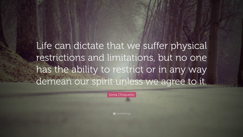 Sonia Choquette Quote: “Life can dictate that we suffer physical restrictions and limitations, but no one has the ability to restrict or in any way demean our spirit unless we agree to it.”