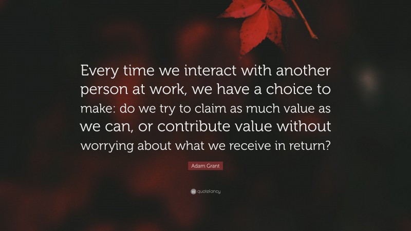 Adam Grant Quote: “Every time we interact with another person at work, we have a choice to make: do we try to claim as much value as we can, or contribute value without worrying about what we receive in return?”