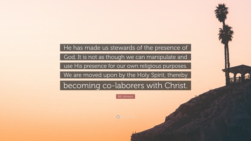 Bill Johnson Quote: “He has made us stewards of the presence of God. It is not as though we can manipulate and use His presence for our own religious purposes. We are moved upon by the Holy Spirit, thereby becoming co-laborers with Christ.”