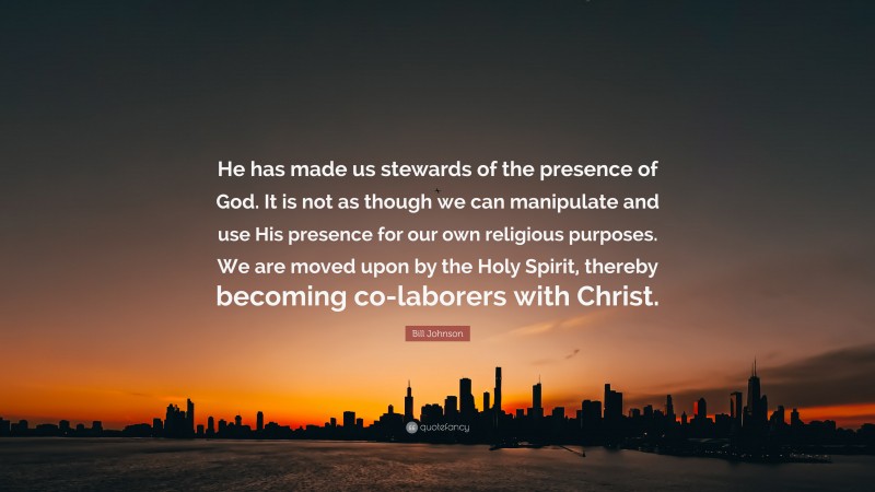 Bill Johnson Quote: “He has made us stewards of the presence of God. It is not as though we can manipulate and use His presence for our own religious purposes. We are moved upon by the Holy Spirit, thereby becoming co-laborers with Christ.”