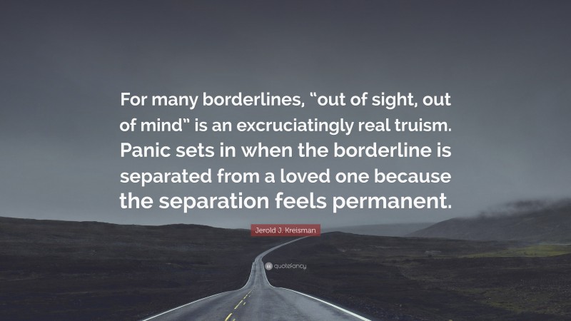 Jerold J. Kreisman Quote: “For many borderlines, “out of sight, out of mind” is an excruciatingly real truism. Panic sets in when the borderline is separated from a loved one because the separation feels permanent.”
