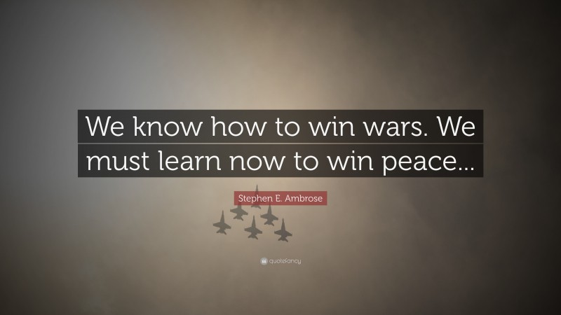 Stephen E. Ambrose Quote: “We know how to win wars. We must learn now to win peace...”