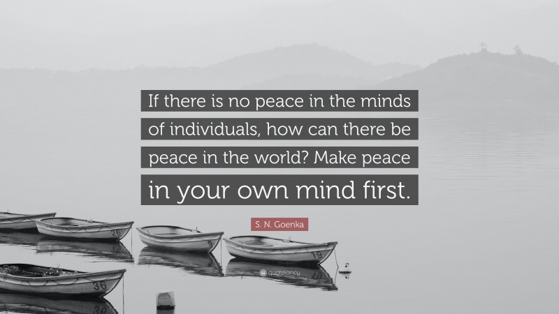 S. N. Goenka Quote: “If there is no peace in the minds of individuals, how can there be peace in the world? Make peace in your own mind first.”