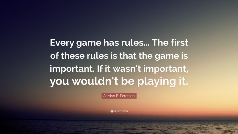 Jordan B. Peterson Quote: “Every game has rules... The first of these rules is that the game is important. If it wasn’t important, you wouldn’t be playing it.”