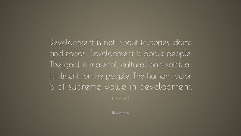 Rajiv Gandhi Quote: “Development is not about factories, dams and roads. Development is about people. The goal is material, cultural and spiritual fulfilment for the people. The human factor is of supreme value in development.”