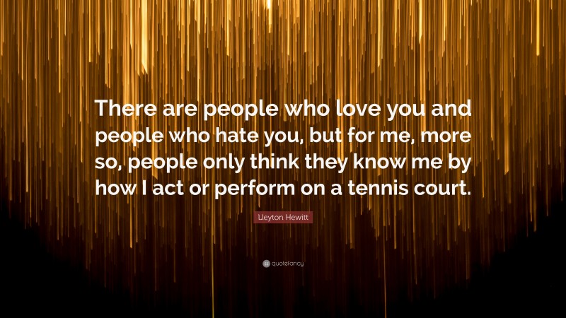 Lleyton Hewitt Quote: “There are people who love you and people who hate you, but for me, more so, people only think they know me by how I act or perform on a tennis court.”