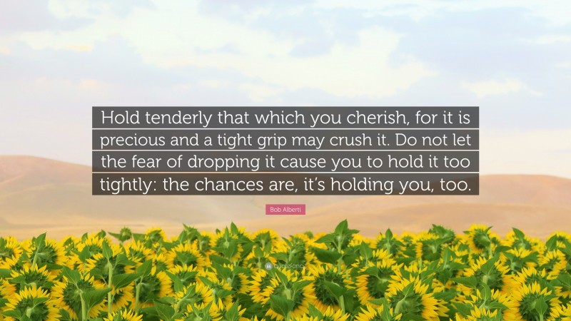 Bob Alberti Quote: “Hold tenderly that which you cherish, for it is precious and a tight grip may crush it. Do not let the fear of dropping it cause you to hold it too tightly: the chances are, it’s holding you, too.”