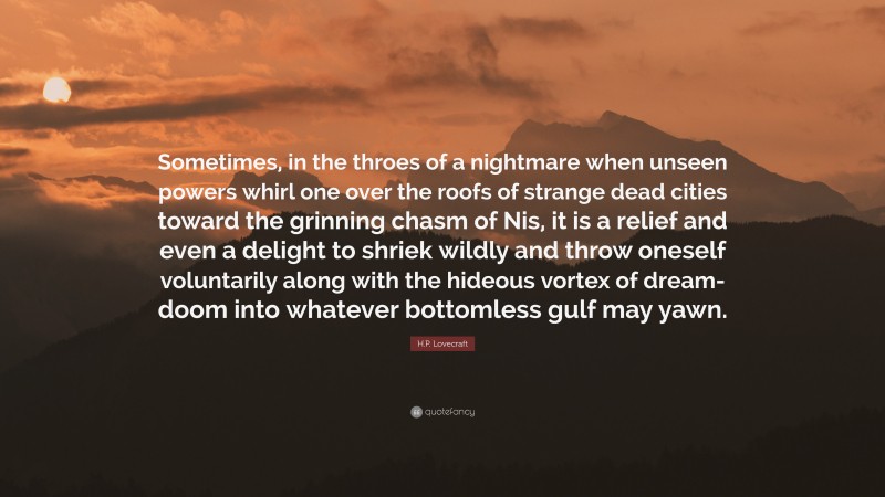 H.P. Lovecraft Quote: “Sometimes, in the throes of a nightmare when unseen powers whirl one over the roofs of strange dead cities toward the grinning chasm of Nis, it is a relief and even a delight to shriek wildly and throw oneself voluntarily along with the hideous vortex of dream-doom into whatever bottomless gulf may yawn.”
