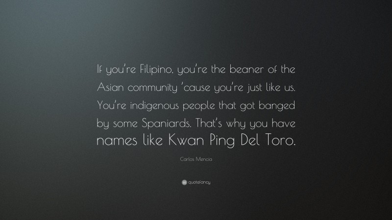 Carlos Mencia Quote: “If you’re Filipino, you’re the beaner of the Asian community ’cause you’re just like us. You’re indigenous people that got banged by some Spaniards. That’s why you have names like Kwan Ping Del Toro.”