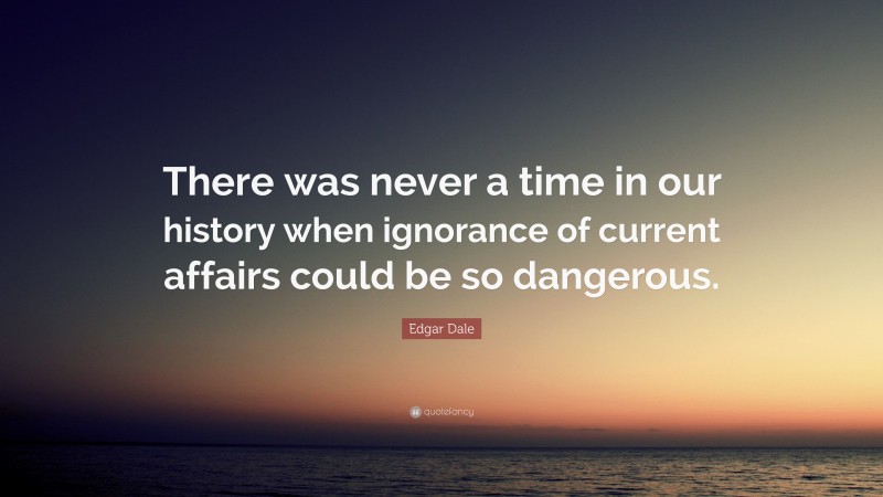 Edgar Dale Quote: “There was never a time in our history when ignorance of current affairs could be so dangerous.”