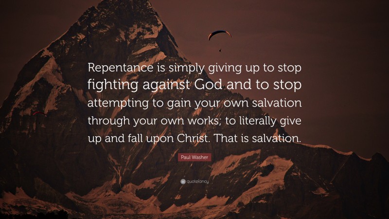 Paul Washer Quote: “Repentance is simply giving up to stop fighting against God and to stop attempting to gain your own salvation through your own works; to literally give up and fall upon Christ. That is salvation.”