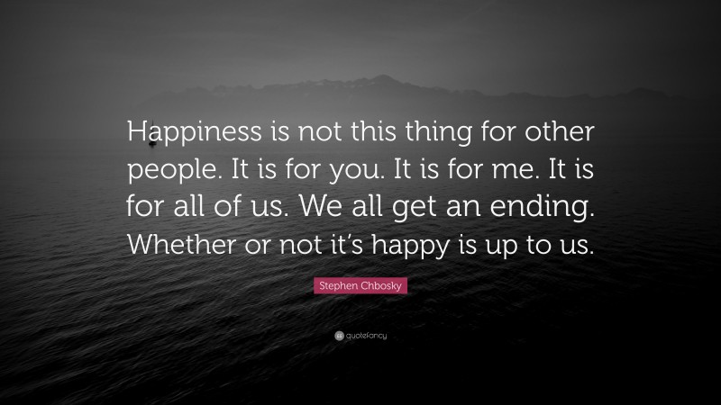 Stephen Chbosky Quote: “Happiness is not this thing for other people. It is for you. It is for me. It is for all of us. We all get an ending. Whether or not it’s happy is up to us.”