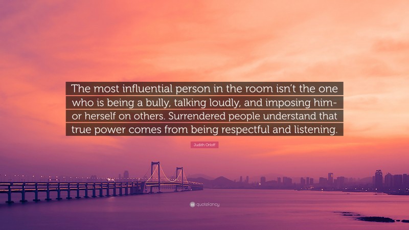 Judith Orloff Quote: “The most influential person in the room isn’t the one who is being a bully, talking loudly, and imposing him- or herself on others. Surrendered people understand that true power comes from being respectful and listening.”