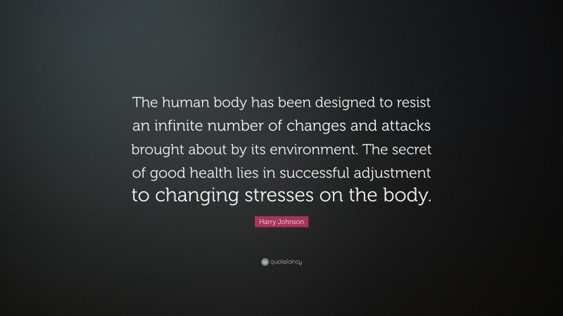 Harry Johnson Quote: “The human body has been designed to resist an infinite number of changes and attacks brought about by its environment. The secret of good health lies in successful adjustment to changing stresses on the body.”
