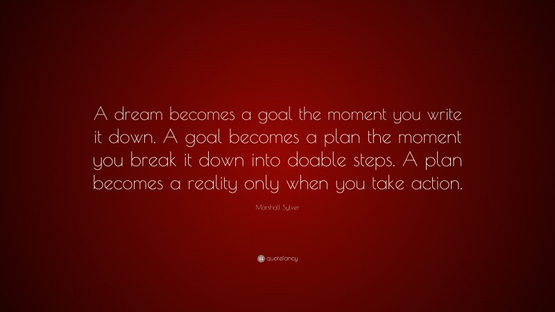 Marshall Sylver Quote: “A dream becomes a goal the moment you write it down. A goal becomes a plan the moment you break it down into doable steps. A plan becomes a reality only when you take action.”