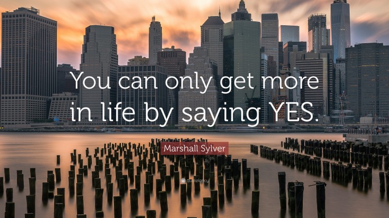 Marshall Sylver Quote: “You can only get more in life by saying YES.”