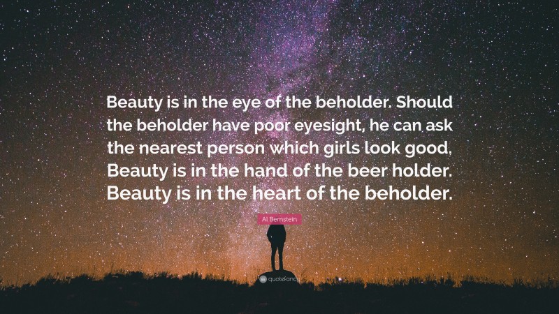 Al Bernstein Quote: “Beauty is in the eye of the beholder. Should the beholder have poor eyesight, he can ask the nearest person which girls look good. Beauty is in the hand of the beer holder. Beauty is in the heart of the beholder.”