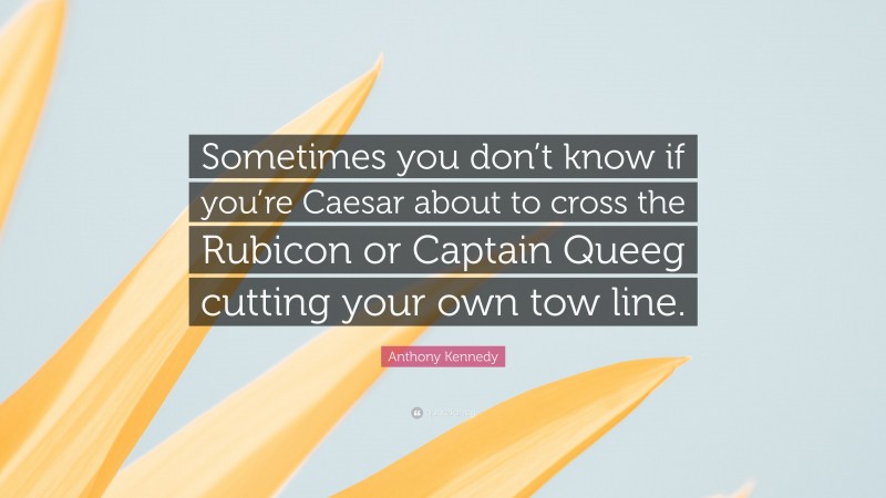 Anthony Kennedy Quote: “Sometimes you don’t know if you’re Caesar about to cross the Rubicon or Captain Queeg cutting your own tow line.”