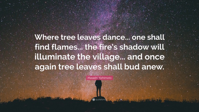 Masashi Kishimoto Quote: “Where tree leaves dance... one shall find flames... the fire’s shadow will illuminate the village... and once again tree leaves shall bud anew.”