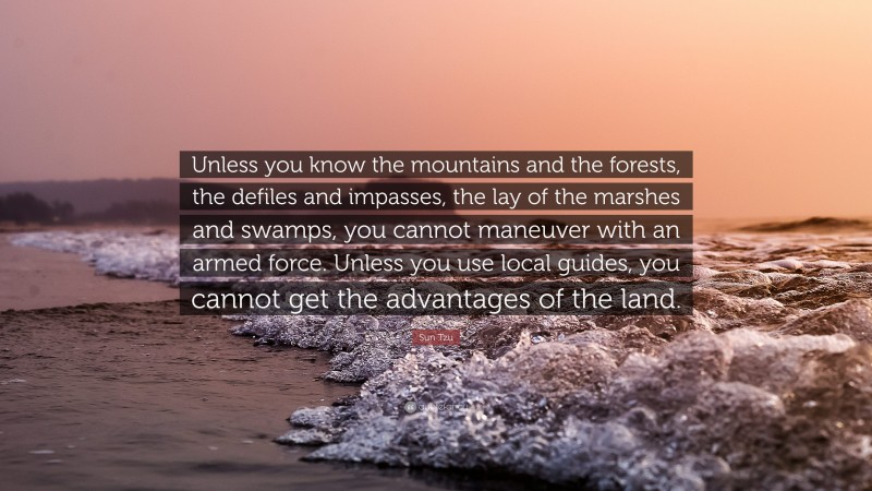 Sun Tzu Quote: “Unless you know the mountains and the forests, the defiles and impasses, the lay of the marshes and swamps, you cannot maneuver with an armed force. Unless you use local guides, you cannot get the advantages of the land.”