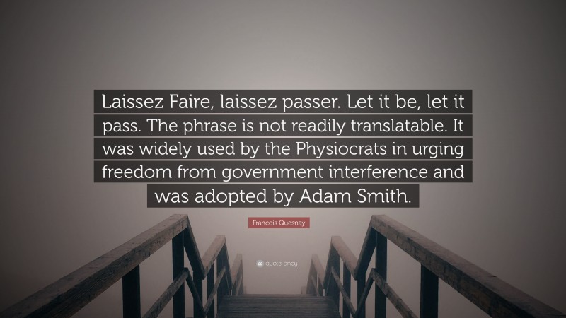 Francois Quesnay Quote: “Laissez Faire, laissez passer. Let it be, let it pass. The phrase is not readily translatable. It was widely used by the Physiocrats in urging freedom from government interference and was adopted by Adam Smith.”