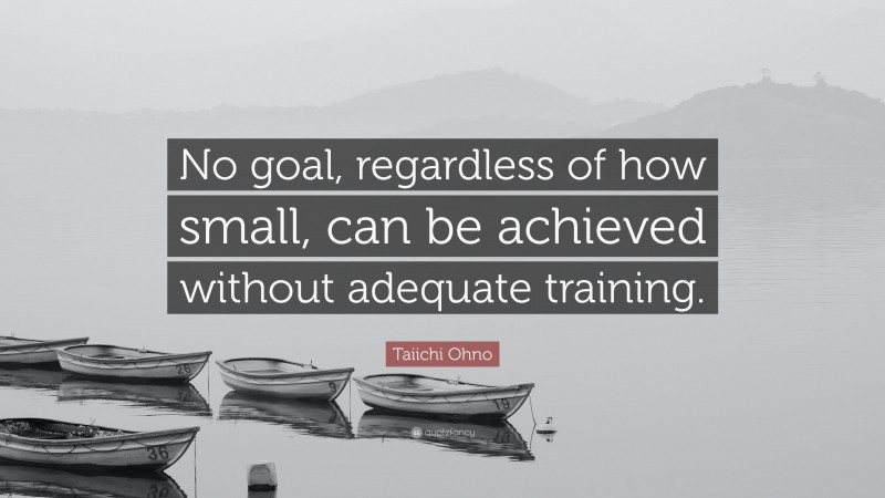 Taiichi Ohno Quote: “No goal, regardless of how small, can be achieved without adequate training.”