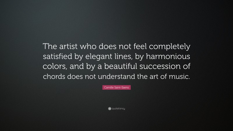 Camille Saint-Saens Quote: “The artist who does not feel completely satisfied by elegant lines, by harmonious colors, and by a beautiful succession of chords does not understand the art of music.”