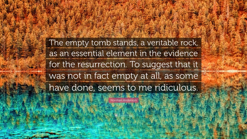 Norman Anderson Quote: “The empty tomb stands, a veritable rock, as an essential element in the evidence for the resurrection. To suggest that it was not in fact empty at all, as some have done, seems to me ridiculous.”