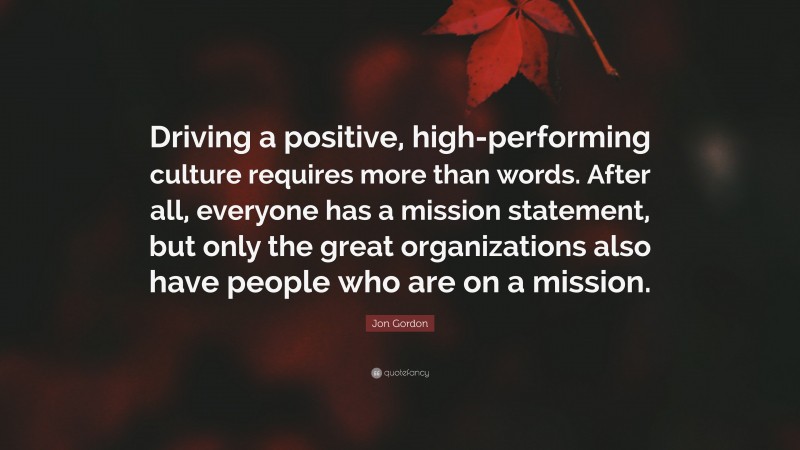 Jon Gordon Quote: “Driving a positive, high-performing culture requires more than words. After all, everyone has a mission statement, but only the great organizations also have people who are on a mission.”