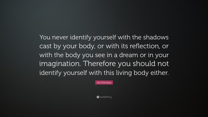 Adi Shankara Quote: “You never identify yourself with the shadows cast by your body, or with its reflection, or with the body you see in a dream or in your imagination. Therefore you should not identify yourself with this living body either.”