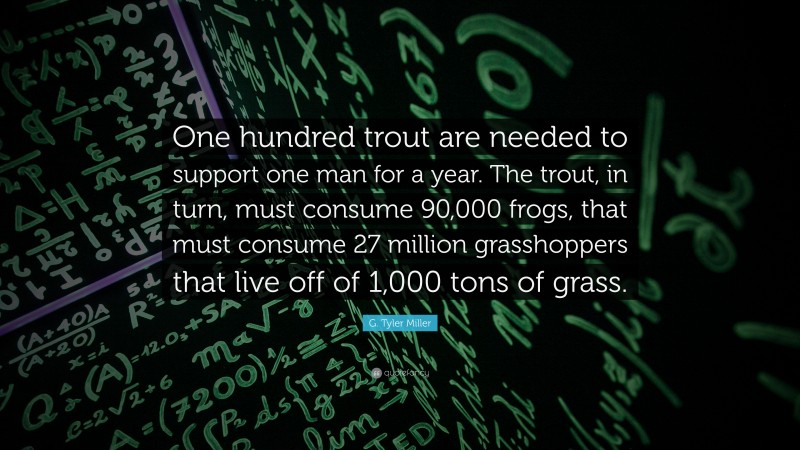 G. Tyler Miller Quote: “One hundred trout are needed to support one man for a year. The trout, in turn, must consume 90,000 frogs, that must consume 27 million grasshoppers that live off of 1,000 tons of grass.”