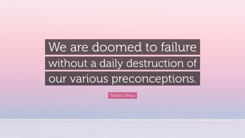 Taiichi Ohno Quote: “We are doomed to failure without a daily destruction of our various preconceptions.”