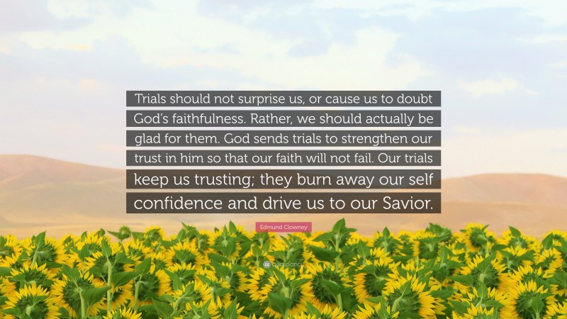 Edmund Clowney Quote: “Trials should not surprise us, or cause us to doubt God’s faithfulness. Rather, we should actually be glad for them. God sends trials to strengthen our trust in him so that our faith will not fail. Our trials keep us trusting; they burn away our self confidence and drive us to our Savior.”