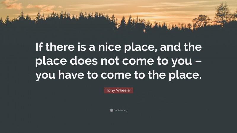 Tony Wheeler Quote: “If there is a nice place, and the place does not come to you – you have to come to the place.”