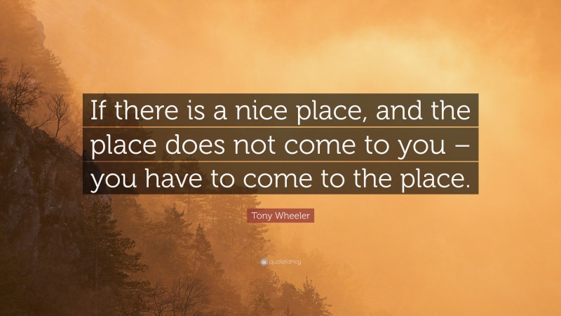 Tony Wheeler Quote: “If there is a nice place, and the place does not come to you – you have to come to the place.”
