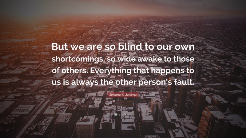 Jerome K. Jerome Quote: “But we are so blind to our own shortcomings, so wide awake to those of others. Everything that happens to us is always the other person’s fault.”