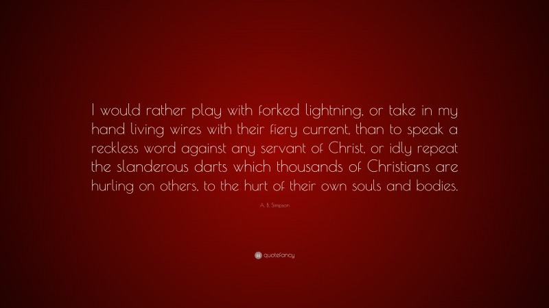 A. B. Simpson Quote: “I would rather play with forked lightning, or take in my hand living wires with their fiery current, than to speak a reckless word against any servant of Christ, or idly repeat the slanderous darts which thousands of Christians are hurling on others, to the hurt of their own souls and bodies.”