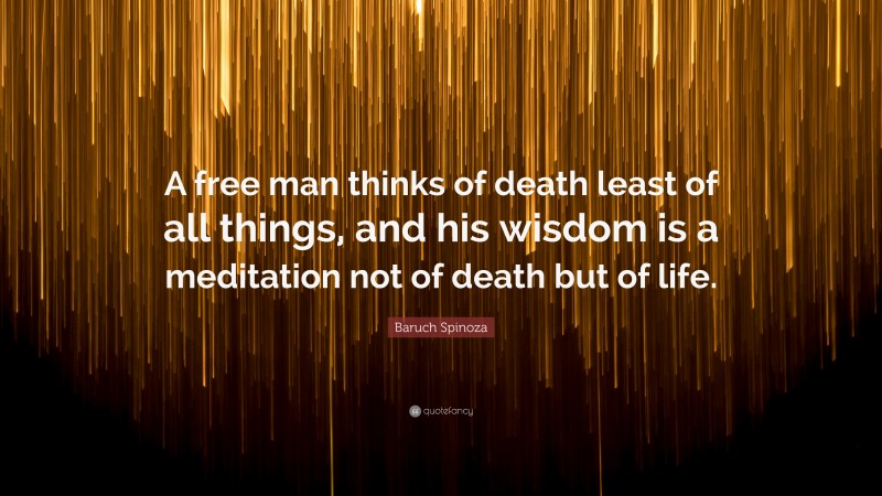 Baruch Spinoza Quote: “A free man thinks of death least of all things, and his wisdom is a meditation not of death but of life.”