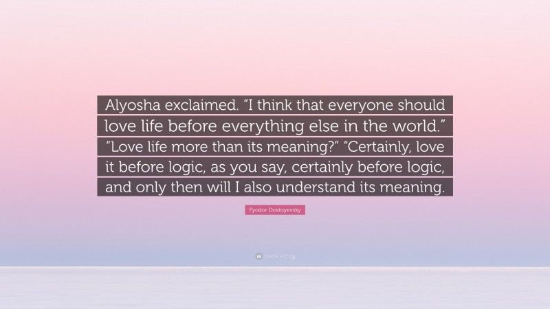 Fyodor Dostoyevsky Quote: “Alyosha exclaimed. “I think that everyone should love life before everything else in the world.” “Love life more than its meaning?” “Certainly, love it before logic, as you say, certainly before logic, and only then will I also understand its meaning.”