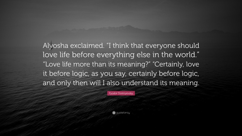 Fyodor Dostoyevsky Quote: “Alyosha exclaimed. “I think that everyone should love life before everything else in the world.” “Love life more than its meaning?” “Certainly, love it before logic, as you say, certainly before logic, and only then will I also understand its meaning.”