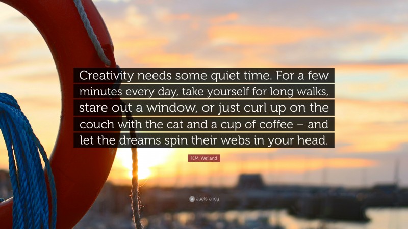 K.M. Weiland Quote: “Creativity needs some quiet time. For a few minutes every day, take yourself for long walks, stare out a window, or just curl up on the couch with the cat and a cup of coffee – and let the dreams spin their webs in your head.”