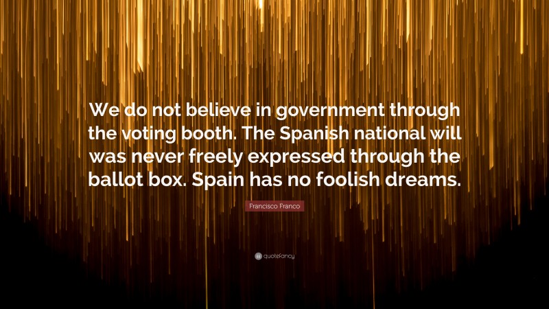 Francisco Franco Quote: “We do not believe in government through the voting booth. The Spanish national will was never freely expressed through the ballot box. Spain has no foolish dreams.”