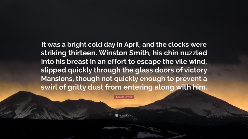 George Orwell Quote: “It was a bright cold day in April, and the clocks were striking thirteen. Winston Smith, his chin nuzzled into his breast in an effort to escape the vile wind, slipped quickly through the glass doors of victory Mansions, though not quickly enough to prevent a swirl of gritty dust from entering along with him.”