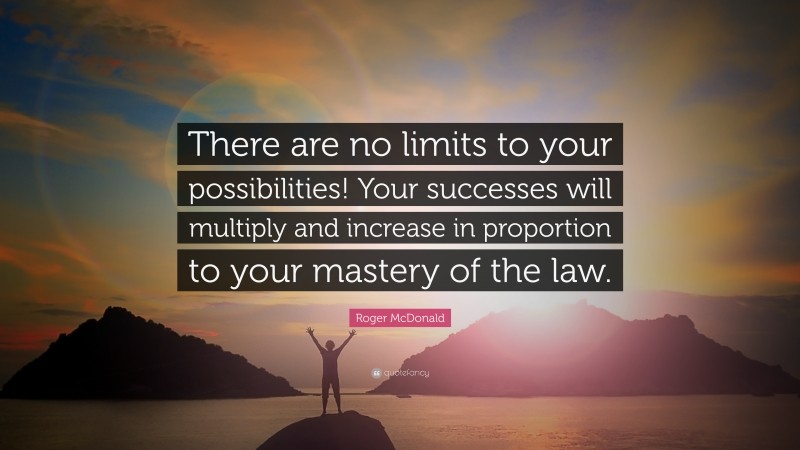 Roger McDonald Quote: “There are no limits to your possibilities! Your successes will multiply and increase in proportion to your mastery of the law.”