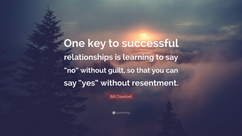 Bill Crawford Quote: “One key to successful relationships is learning to say “no” without guilt, so that you can say “yes” without resentment.”