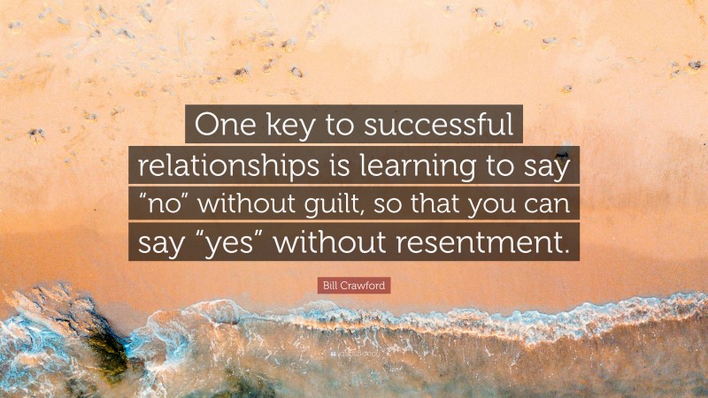 Bill Crawford Quote: “One key to successful relationships is learning to say “no” without guilt, so that you can say “yes” without resentment.”