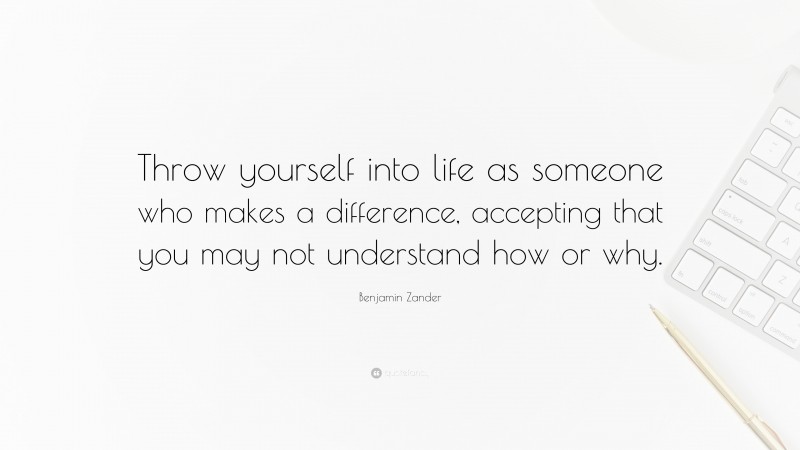Benjamin Zander Quote: “Throw yourself into life as someone who makes a difference, accepting that you may not understand how or why.”