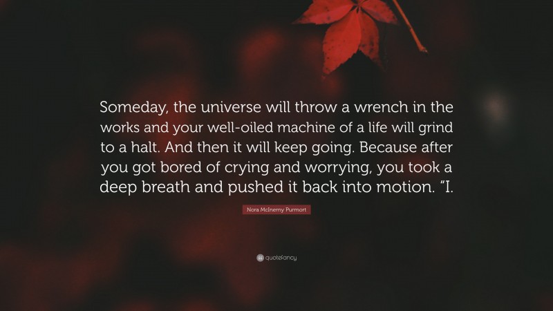 Nora McInerny Purmort Quote: “Someday, the universe will throw a wrench in the works and your well-oiled machine of a life will grind to a halt. And then it will keep going. Because after you got bored of crying and worrying, you took a deep breath and pushed it back into motion. “I.”