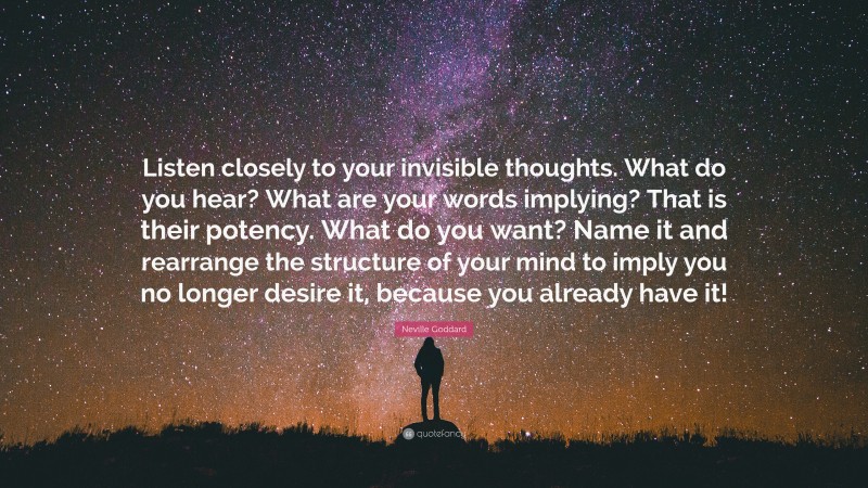 Neville Goddard Quote: “Listen closely to your invisible thoughts. What do you hear? What are your words implying? That is their potency. What do you want? Name it and rearrange the structure of your mind to imply you no longer desire it, because you already have it!”